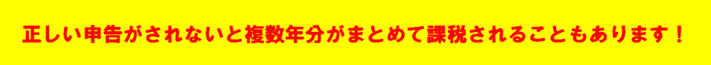 正しい申告がされないと、複数年分がまとめて課税されることもあります