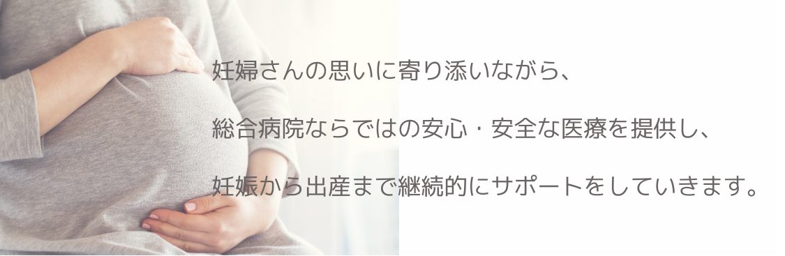 妊婦さんの思いに寄り添いながら、総合病院ならではの安心・安全な医療を提供し、妊娠から出産まで継続的にサポートをしていきます。
