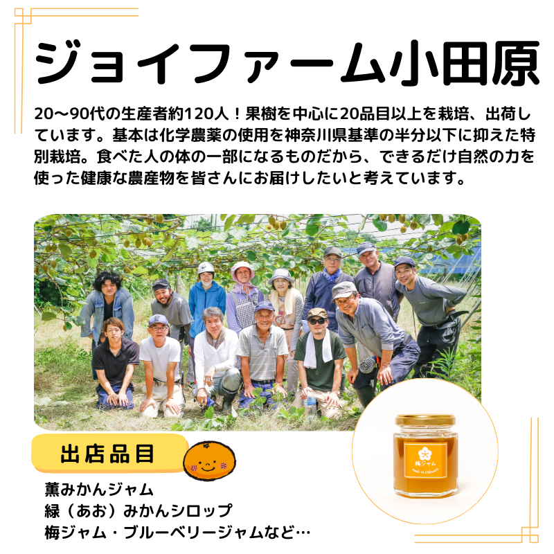 店名はジョイファーム。出品はみかんジャム 緑（あお）みかんシロップ 梅ジャム・ブルーベリージャムなど。写真も掲載。説明以下の通り。20～90代の生産者約120人！果樹を中心に20品目以上を栽培、出荷しています。基本は化学農薬の使用を神奈川県基準の半分以下に抑えた特別栽培。食べた人の体の一部になるものだから、できるだけ自然の力を使った健康な農産物を皆さんにお届けしたいと考えています。