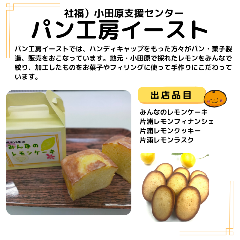 店名はパン工房イースト。出品はみんなのレモンケーキ 片浦レモンフィナンシェ 片浦レモンクッキー 片浦レモンラスク など。写真も掲載。説明以下の通り。パン工房イーストでは、ハンディキャップをもった方々がパン・菓子製造、販売をおこなっています。地元・小田原で採れたレモンをみんなで絞り、加工したものをお菓子やフィリングに使って手作りにこだわっています。