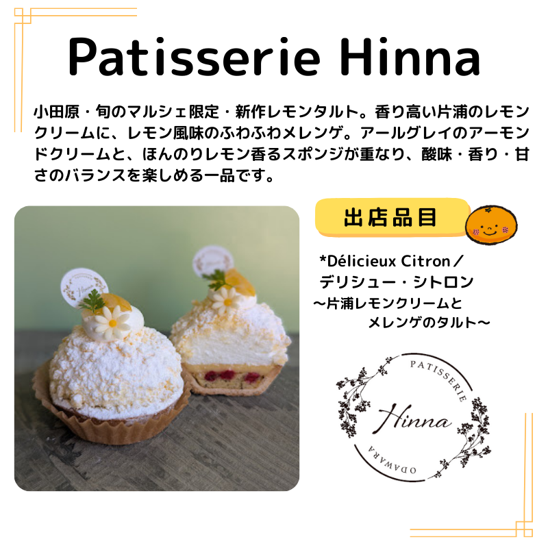店名はパティスリーヒンナ。出品は ～片浦レモンクリームとメレンゲのタルト。写真も掲載。説明以下の通り。小田原・旬のマルシェ限定・新作レモンタルト。香り高い片浦のレモンクリームに、レモン風味のふわふわメレンゲ。アールグレイのアーモンドクリームと、ほんのりレモン香るスポンジが重なり、酸味・香り・甘さのバランスを楽しめる一品です。