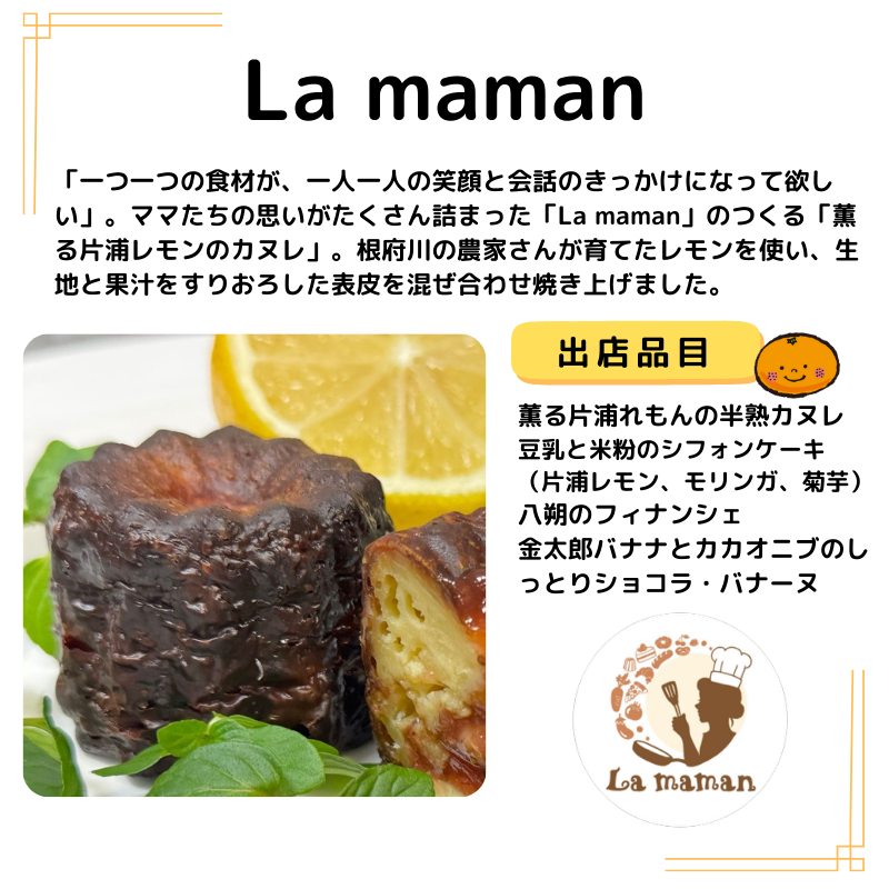 La maman。出品は薫る片浦れもんの半熟カヌレ 豆乳と米粉のシフォンケーキ　（片浦レモン、モリンガ、菊芋） 八朔のフィナンシェ 金太郎バナナとカカオニブのしっとりショコラ・バナーヌ。写真は薫る片浦れもんの半熟カヌレを掲載。説明は以下の通り。「一つ一つの食材が、一人一人の笑顔と会話のきっかけになって欲しい」。ママたちの思いがたくさん詰まった「La maman」のつくる「薫る片浦レモンのカヌレ」。根府川の農家さんが育てたレモンを使い、生地と果汁をすりおろした表皮を混ぜ合わせ焼き上げました。