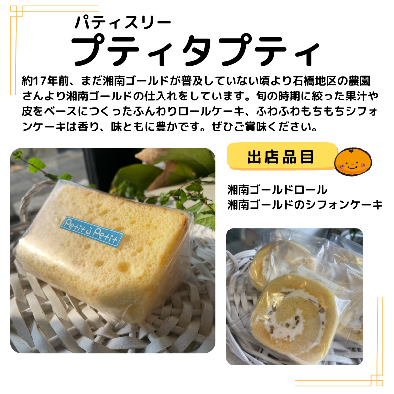 店名はプティタプティ。出品は湘南ゴールドロール 湘南ゴールドのシフォンケーキ。写真も掲載。説明以下の通り。約17年前、まだ湘南ゴールドが普及していない頃より石橋地区の農園さんより湘南ゴールドの仕入れをしています。旬の時期に絞った果汁や皮をベースにつくったふんわりロールケーキ、ふわふわもちもちシフォンケーキは香り、味ともに豊かです。ぜひご賞味ください。