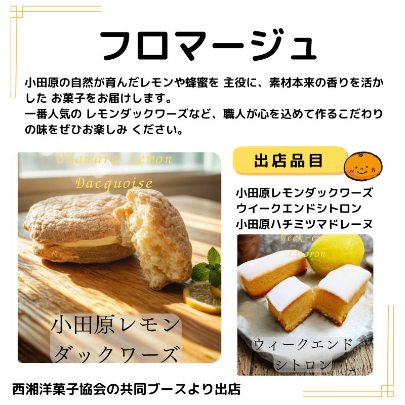 店名はフロマージュ。出品は小田原レモンダックワーズ、ウイークエンドシトロン、小田原ハチミツマドレーヌ。写真も掲載。説明以下の通り。小田原の自然が育んだレモンや蜂蜜を 主役に、素材本来の香りを活かした お菓子をお届けします。 一番人気の レモンダックワーズなど、職人が心を込めて作るこだわりの味をぜひお楽しみ ください。