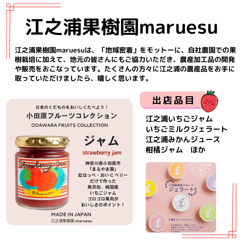 出店者情報：江之浦果樹園maruesu　お店の説明：之浦果樹園maruesuは、「地域密着」をモットーに、自社農園での果樹栽培に加えて、地元の皆さんにもご協力いただき、農産加工品の開発や販売をおこなっています。たくさんの方々に江之浦の農産品をお手に取っていただけましたら、嬉しく思います。出店品目： 江之浦いちごジャム いちごミルクジェラート 江之浦みかんジュース 柑橘ジャム　ほか　写真はいちごジャムとジェラート