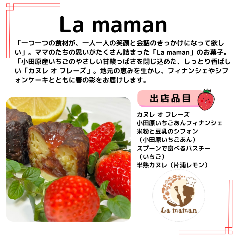 出店者情報：La maman　「一つ一つの食材が、一人一人の笑顔と会話のきっかけになって欲しい」。ママのたちの思いがたくさん詰まった「La maman」のお菓子。 「小田原産いちごのやさしい甘酸っぱさを閉じ込めた、しっとり香ばしい「カヌレ オ フレーズ」。地元の恵みを生かし、フィナンシェやシフォンケーキとともに春の彩をお届けします。出品品目 カヌレ オ フレーズ 小田原いちごあんフィナンシェ 米粉と豆乳のシフォン （小田原いちごあん） スプーンで食べるバスチー （いちご） 半熟カヌレ（片浦レモン）、カヌレ オ フレーズの写真とお店のロゴ