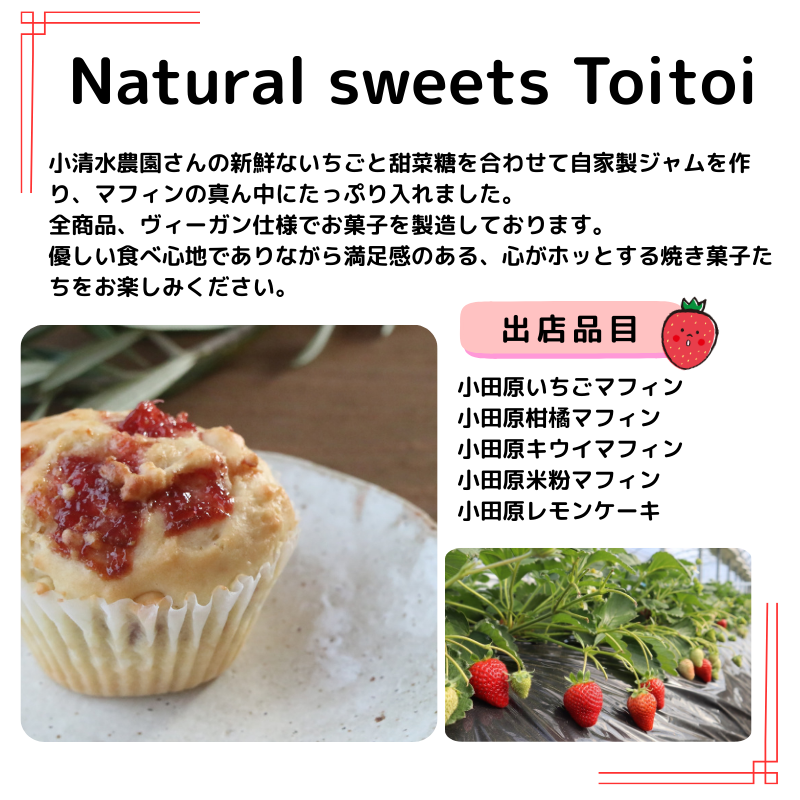 出店者Natural sweets Toitoiの説明：小清水農園さんの新鮮ないちごと甜菜糖を合わせて自家製ジャムを作り、マフィンの真ん中にたっぷり入れました。 全商品、ヴィーガン仕様でお菓子を製造しております。 優しい食べ心地でありながら満足感のある、心がホッとする焼き菓子たちをお楽しみください。出店品目： 小田原いちごマフィン 小田原柑橘マフィン 小田原キウイマフィン 小田原米粉マフィン 小田原レモンケーキ