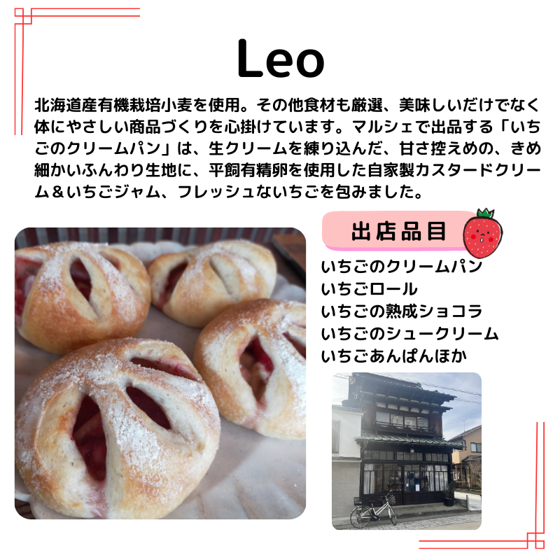 出店者Leoの説明。北海道産有機栽培小麦を使用。その他食材も厳選、美味しいだけでなく体にやさしい商品づくりを心掛けています。マルシェで出品する「いちごのクリームパン」は、生クリームを練り込んだ、甘さ控えめの、きめ細かいふんわり生地に、平飼有精卵を使用した自家製カスタードクリーム＆いちごジャム、フレッシュないちごを包みました。出品：いちごのクリームパン いちごロール いちごの熟成ショコラ いちごのシュークリーム いちごあんぱんほか。いちごのクリームパンとお店の外観の写真。