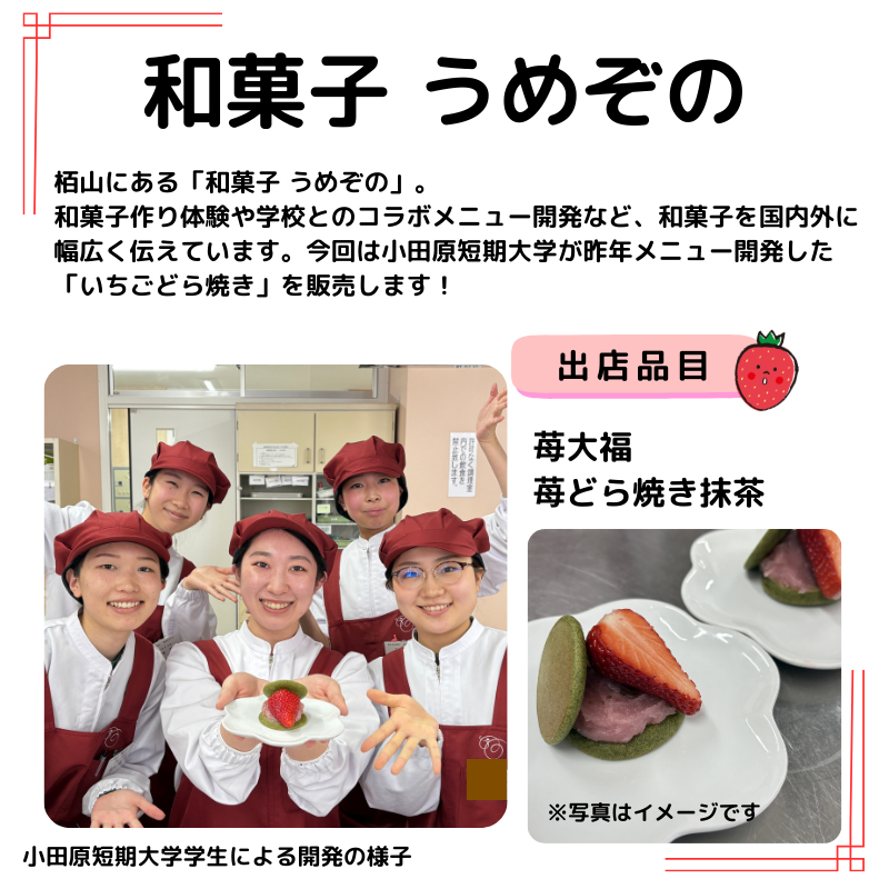 和菓子うめぞのの説明　栢山にある「和菓子 うめぞの」。 和菓子作り体験や学校とのコラボメニュー開発など、和菓子を国内外に幅広く伝えています。今回は小田原短期大学が昨年メニュー開発した「いちごどら焼き」を販売します！写真は小田原短期大学学生による開発の様子といちごどら焼きのイメージ写真。販売品目は苺大福 苺どら焼き抹茶