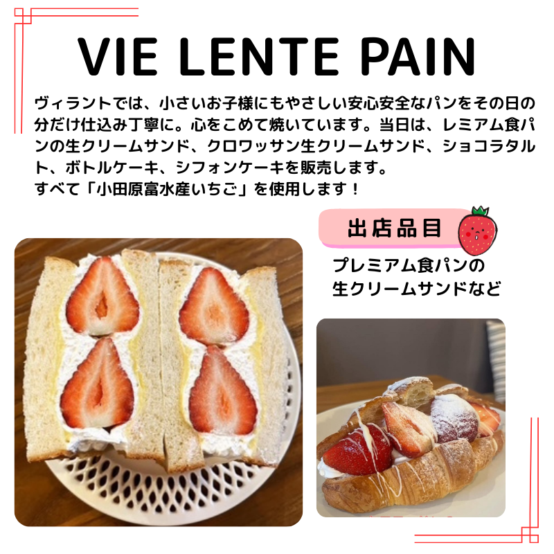 VIE LENTE PAINの出店情報。説明：ヴィラントでは、小さいお子様にもやさしい安心安全なパンをその日の分だけ仕込み丁寧に。心をこめて焼いています。当日は、レミアム食パンの生クリームサンド、クロワッサン生クリームサンド、ショコラタルト、ボトルケーキ、シフォンケーキを販売します。 すべて「小田原富水産いちご」を使用します！生クリームサンドとクロワッサン生クリームサンドの写真。