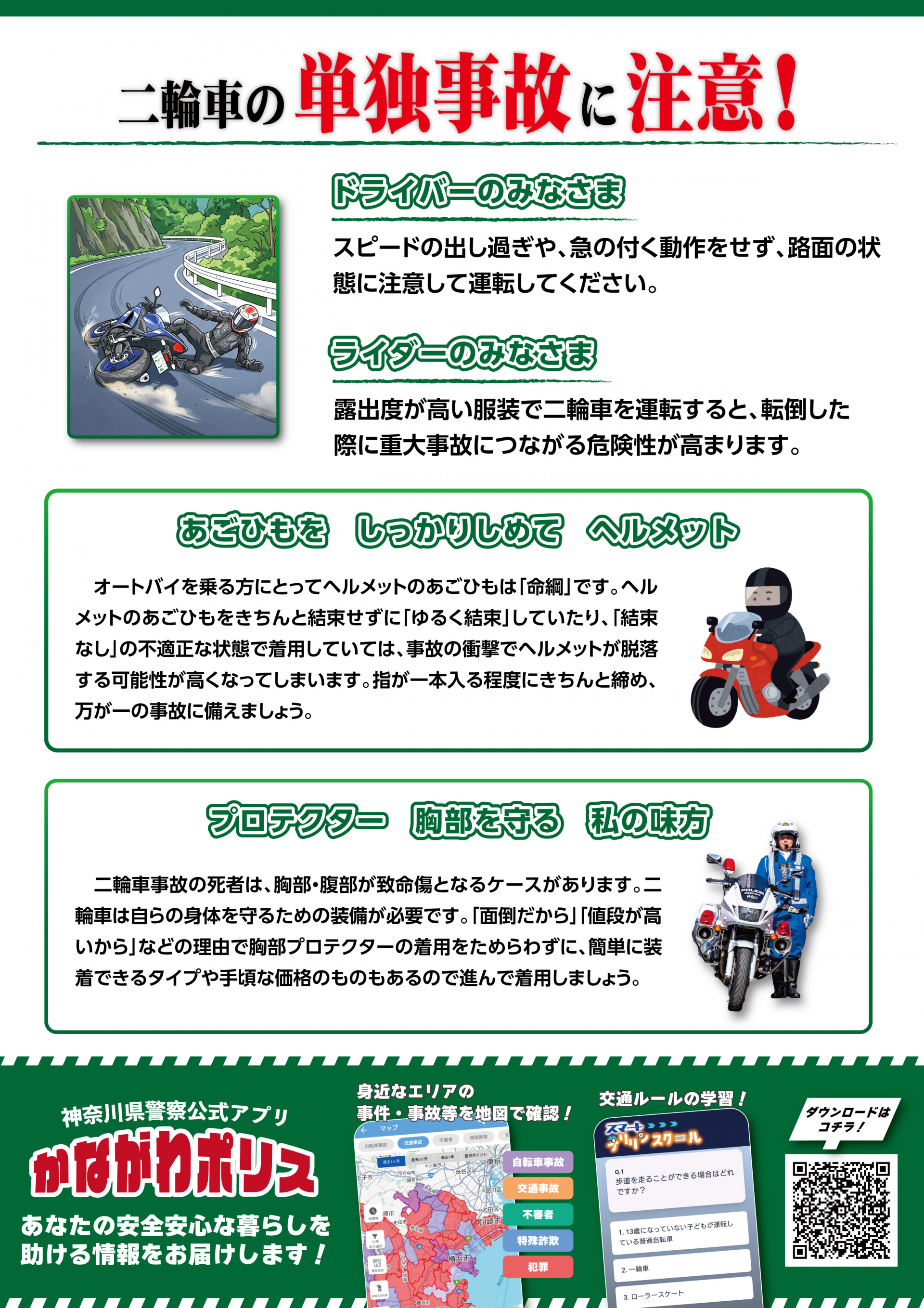 二輪車の単独事故に注意。ドライバーのみなさまはスピードの出し過ぎや、急の付く動作をせず、路面の状態に注意してください。　ライダーのみなさまは露出度が高い服装で二輪車を運転すると、転倒した際に重大事故につながる危険性が高まります。　あごひもをしっかりしめてヘルメット　プロテクター胸部を守る私の見方